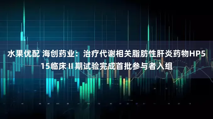水果优配 海创药业：治疗代谢相关脂肪性肝炎药物HP515临床Ⅱ期试验完成首批参与者入组