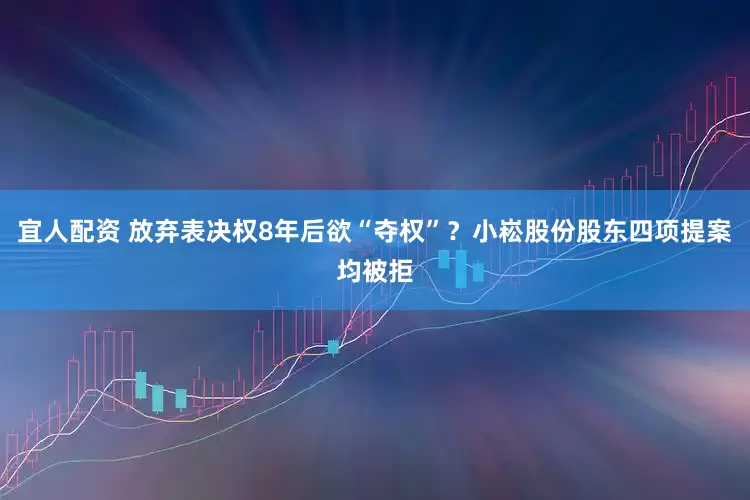 宜人配资 放弃表决权8年后欲“夺权”？小崧股份股东四项提案均被拒