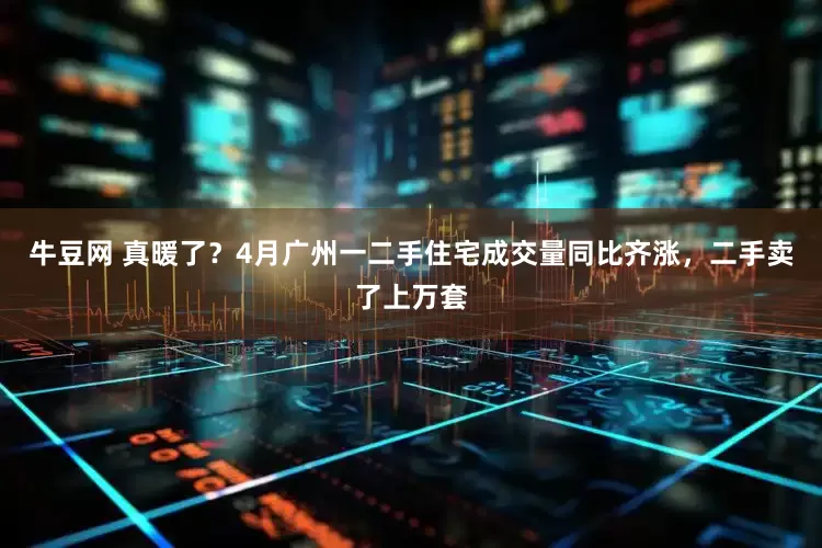 牛豆网 真暖了？4月广州一二手住宅成交量同比齐涨，二手卖了上万套