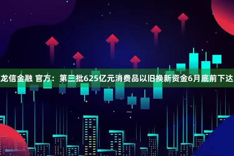 龙信金融 官方：第三批625亿元消费品以旧换新资金6月底前下达