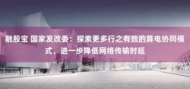 融股宝 国家发改委：探索更多行之有效的算电协同模式，进一步降低网络传输时延