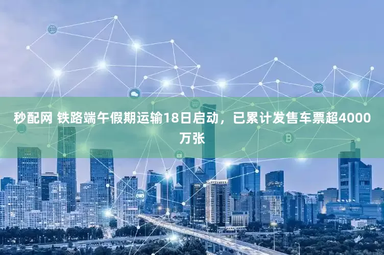 秒配网 铁路端午假期运输18日启动，已累计发售车票超4000万张